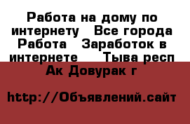 Работа на дому по интернету - Все города Работа » Заработок в интернете   . Тыва респ.,Ак-Довурак г.